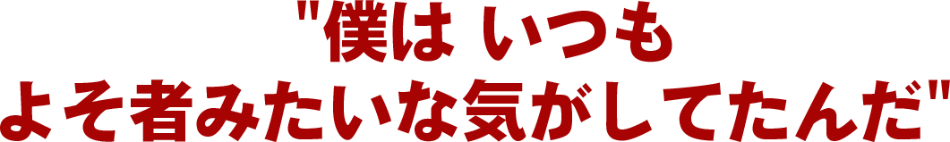 “僕は いつも よそ者みたいな気がしてたんだ”